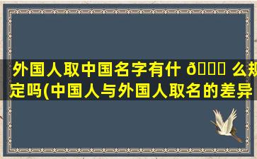 外国人取中国名字有什 🐟 么规定吗(中国人与外国人取名的差异)